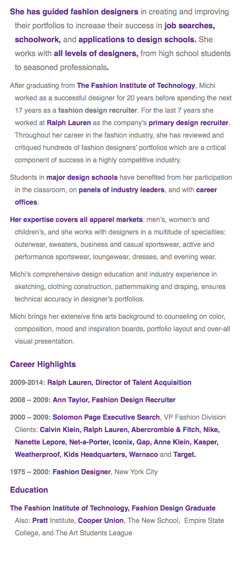 She has guided fashion designers in creating and improving their portfolios to increase their success in job searches, schoolwork, and applications to design schools. She works with all levels of designers, from high school students to seasoned professionals. After graduating from The Fashion Institute of Technology, Michi worked as a successful designer for 20 years before spending the next 17 years as a fashion design recruiter. For the last 7 years she worked at Ralph Lauren as the company’s primary design recruiter. Throughout her career in the fashion industry, she has reviewed and critiqued hundreds of fashion designers’ portfolios which are a critical component of success in a highly competitive industry. Students in major design schools have benefited from her participation in the classroom, on panels of industry leaders, and with career offices.
Her expertise covers all apparel markets: men’s, women’s and children’s, and she works with designers in a multitude of specialties: outerwear, sweaters, business and casual sportswear, active and performance sportswear, loungewear, dresses, and evening wear. Michi’s comprehensive design education and industry experience in sketching, clothing construction, patternmaking and draping, ensures technical accuracy in designer’s portfolios.
Michi brings her extensive fine arts background to counseling on color, composition, mood and inspiration boards, portfolio layout and over-all visual presentation.
Career Highlights
2009-2014: Ralph Lauren, Director of Talent Acquisition
2008 – 2009: Ann Taylor, Fashion Design Recruiter
2000 – 2009: Solomon Page Executive Search, VP Fashion Division Clients: Calvin Klein, Ralph Lauren, Abercrombie & Fitch, Nike, Nanette Lepore, Net-a-Porter, Iconix, Gap, Anne Klein, Kasper, Weatherproof, Kids Headquarters, Warnaco and Target.
1975 – 2000: Fashion Designer, New York City
Education
The Fashion Institute of Technology, Fashion Design Graduate Also: Pratt Institute, Cooper Union, The New School, Empire State College, and The Art Students League
